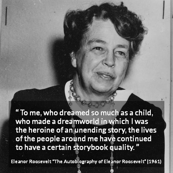 Eleanor Roosevelt quote about life from The Autobiography of Eleanor Roosevelt - To me, who dreamed so much as a child, who made a dreamworld in which I was the heroine of an unending story, the lives of the people around me have continued to have a certain storybook quality.