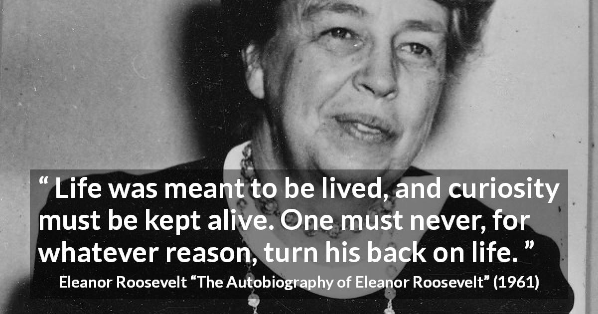 Eleanor Roosevelt quote about life from The Autobiography of Eleanor Roosevelt - Life was meant to be lived, and curiosity must be kept alive. One must never, for whatever reason, turn his back on life.