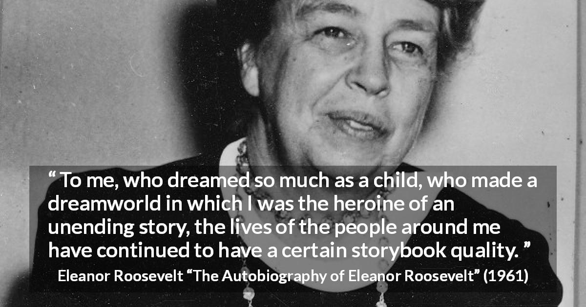 Eleanor Roosevelt quote about life from The Autobiography of Eleanor Roosevelt - To me, who dreamed so much as a child, who made a dreamworld in which I was the heroine of an unending story, the lives of the people around me have continued to have a certain storybook quality.