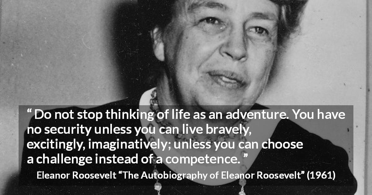 Eleanor Roosevelt quote about life from The Autobiography of Eleanor Roosevelt - Do not stop thinking of life as an adventure. You have no security unless you can live bravely, excitingly, imaginatively; unless you can choose a challenge instead of a competence.