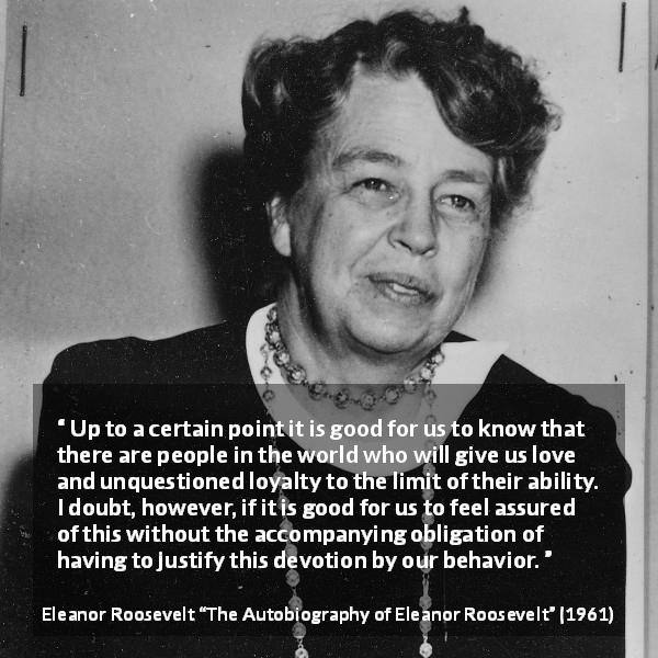 Eleanor Roosevelt quote about love from The Autobiography of Eleanor Roosevelt - Up to a certain point it is good for us to know that there are people in the world who will give us love and unquestioned loyalty to the limit of their ability. I doubt, however, if it is good for us to feel assured of this without the accompanying obligation of having to justify this devotion by our behavior.