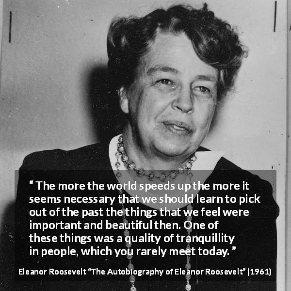 Eleanor Roosevelt quote about past from The Autobiography of Eleanor Roosevelt - The more the world speeds up the more it seems necessary that we should learn to pick out of the past the things that we feel were important and beautiful then. One of these things was a quality of tranquillity in people, which you rarely meet today.