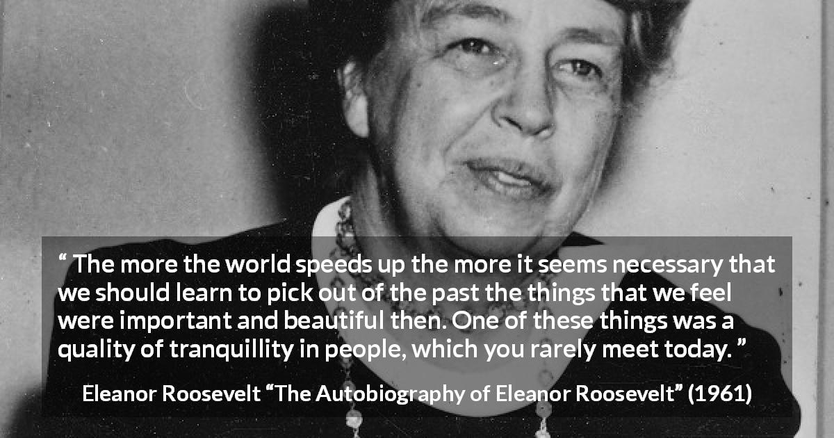 Eleanor Roosevelt quote about past from The Autobiography of Eleanor Roosevelt - The more the world speeds up the more it seems necessary that we should learn to pick out of the past the things that we feel were important and beautiful then. One of these things was a quality of tranquillity in people, which you rarely meet today.