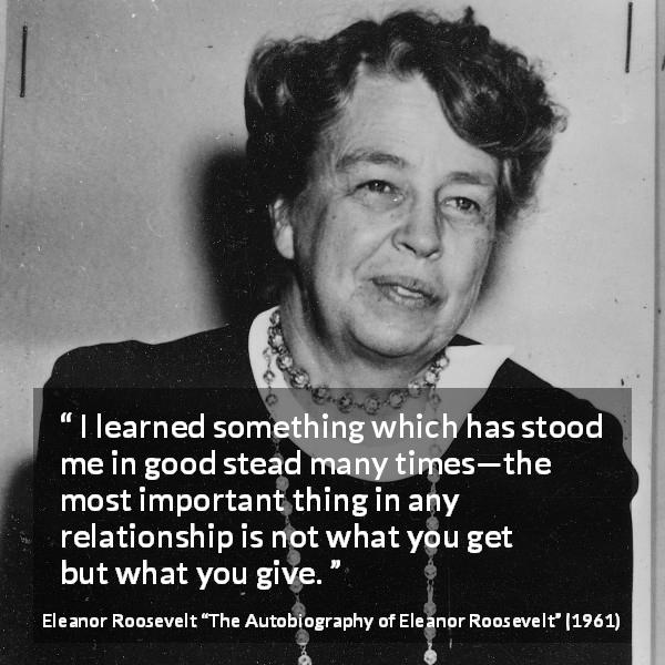 Eleanor Roosevelt quote about relationship from The Autobiography of Eleanor Roosevelt - I learned something which has stood me in good stead many times—the most important thing in any relationship is not what you get but what you give.