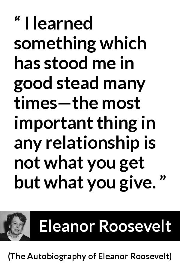 Eleanor Roosevelt quote about relationship from The Autobiography of Eleanor Roosevelt - I learned something which has stood me in good stead many times—the most important thing in any relationship is not what you get but what you give.