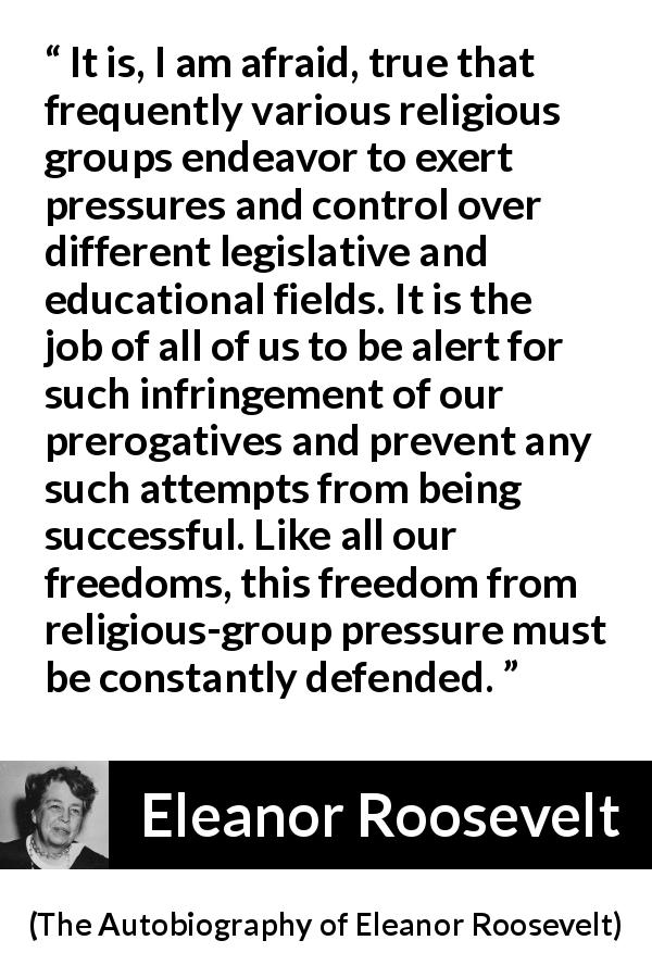 Eleanor Roosevelt quote about religion from The Autobiography of Eleanor Roosevelt - It is, I am afraid, true that frequently various religious groups endeavor to exert pressures and control over different legislative and educational fields. It is the job of all of us to be alert for such infringement of our prerogatives and prevent any such attempts from being successful. Like all our freedoms, this freedom from religious-group pressure must be constantly defended.