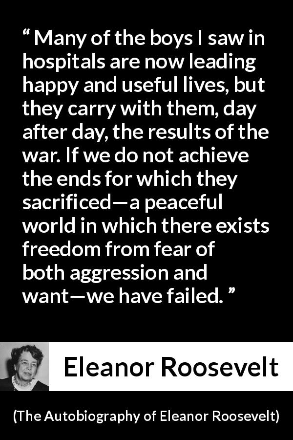 Eleanor Roosevelt quote about sacrifice from The Autobiography of Eleanor Roosevelt - Many of the boys I saw in hospitals are now leading happy and useful lives, but they carry with them, day after day, the results of the war. If we do not achieve the ends for which they sacrificed—a peaceful world in which there exists freedom from fear of both aggression and want—we have failed.