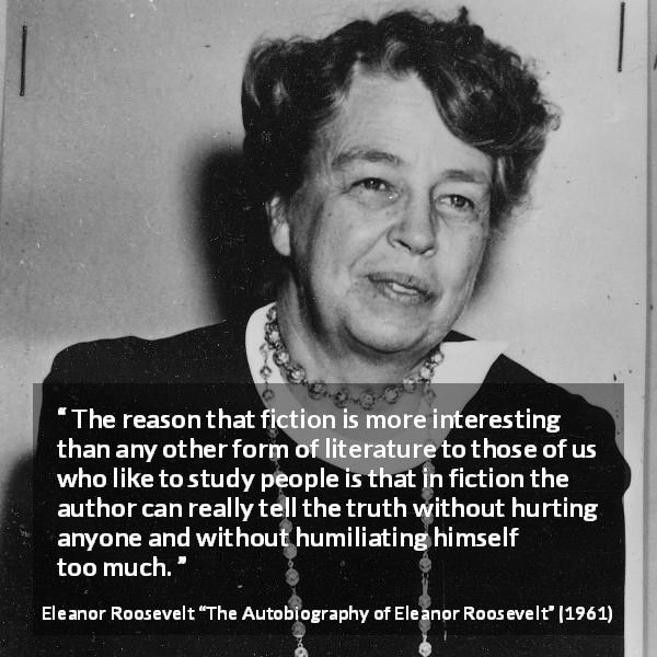 Eleanor Roosevelt quote about truth from The Autobiography of Eleanor Roosevelt - The reason that fiction is more interesting than any other form of literature to those of us who like to study people is that in fiction the author can really tell the truth without hurting anyone and without humiliating himself too much.