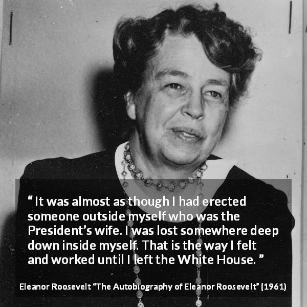 Eleanor Roosevelt quote about wife from The Autobiography of Eleanor Roosevelt - It was almost as though I had erected someone outside myself who was the President’s wife. I was lost somewhere deep down inside myself. That is the way I felt and worked until I left the White House.