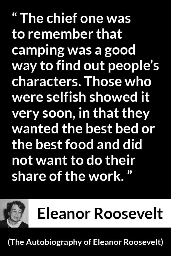 Eleanor Roosevelt quote about work from The Autobiography of Eleanor Roosevelt - The chief one was to remember that camping was a good way to find out people’s characters. Those who were selfish showed it very soon, in that they wanted the best bed or the best food and did not want to do their share of the work.