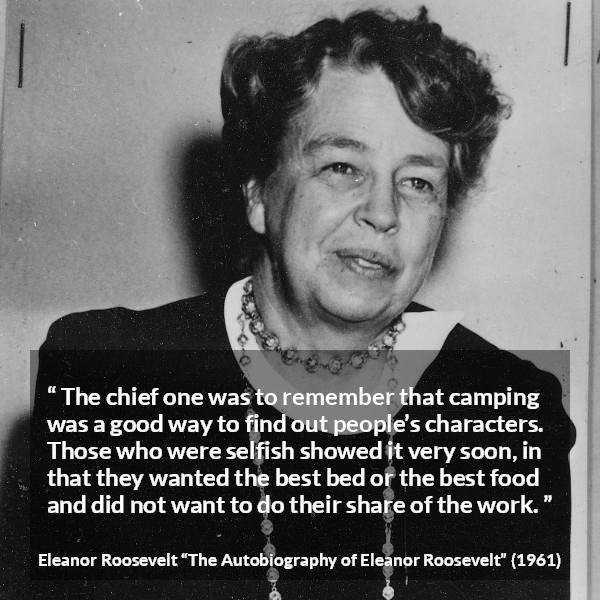 Eleanor Roosevelt quote about work from The Autobiography of Eleanor Roosevelt - The chief one was to remember that camping was a good way to find out people’s characters. Those who were selfish showed it very soon, in that they wanted the best bed or the best food and did not want to do their share of the work.