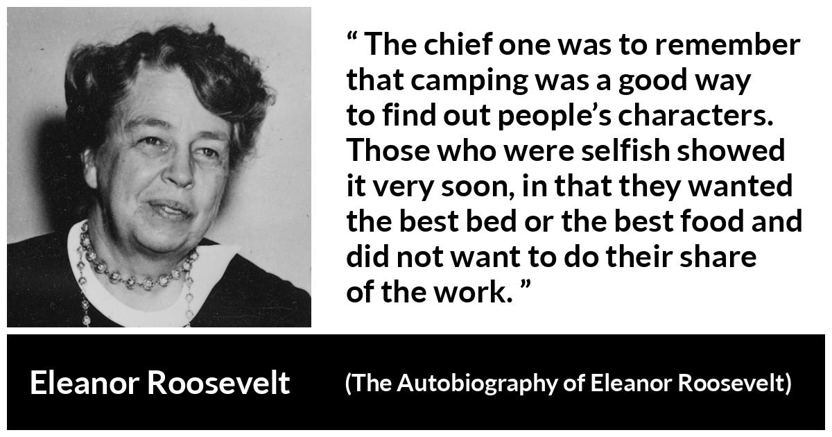 Eleanor Roosevelt quote about work from The Autobiography of Eleanor Roosevelt - The chief one was to remember that camping was a good way to find out people’s characters. Those who were selfish showed it very soon, in that they wanted the best bed or the best food and did not want to do their share of the work.