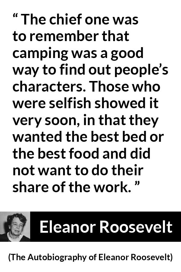 Eleanor Roosevelt quote about work from The Autobiography of Eleanor Roosevelt - The chief one was to remember that camping was a good way to find out people’s characters. Those who were selfish showed it very soon, in that they wanted the best bed or the best food and did not want to do their share of the work.