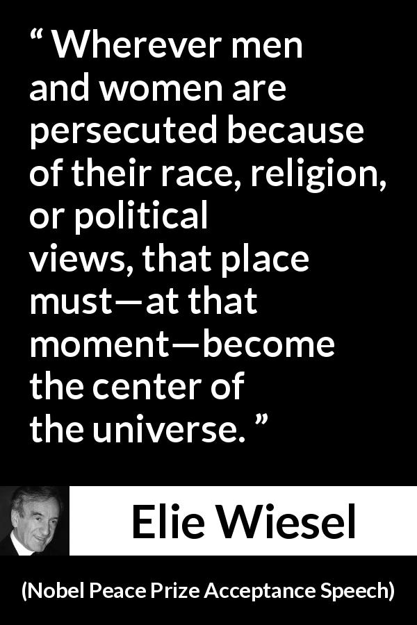 Elie Wiesel quote about responsibility from Nobel Peace Prize Acceptance Speech - Wherever men and women are persecuted because of their race, religion, or political views, that place must—at that moment—become the center of the universe.