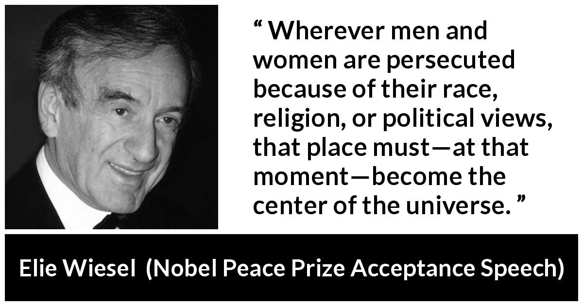 Elie Wiesel quote about responsibility from Nobel Peace Prize Acceptance Speech - Wherever men and women are persecuted because of their race, religion, or political views, that place must—at that moment—become the center of the universe.