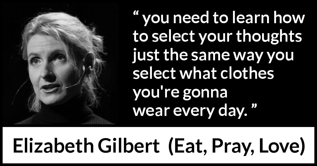 Elizabeth Gilbert quote about control from Eat, Pray, Love - you need to learn how to select your thoughts just the same way you select what clothes you're gonna wear every day.