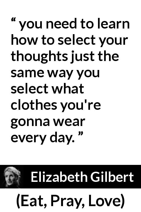 Elizabeth Gilbert quote about control from Eat, Pray, Love - you need to learn how to select your thoughts just the same way you select what clothes you're gonna wear every day.