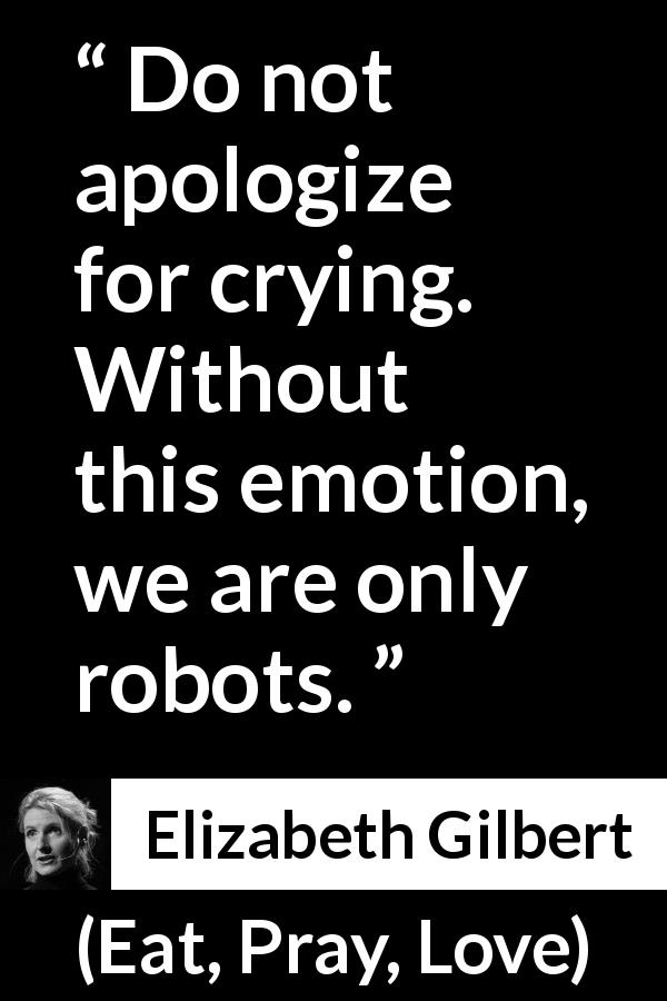 Elizabeth Gilbert quote about crying from Eat, Pray, Love - Do not apologize for crying. Without this emotion, we are only robots.