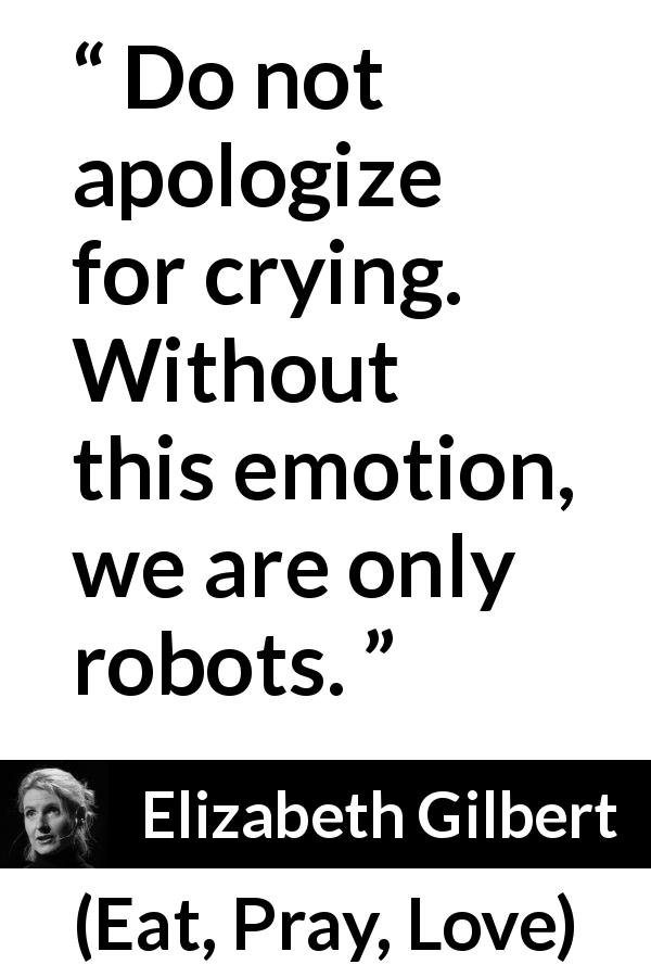 Elizabeth Gilbert quote about crying from Eat, Pray, Love - Do not apologize for crying. Without this emotion, we are only robots.