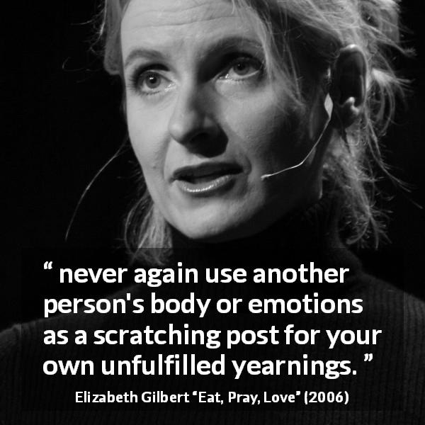Elizabeth Gilbert quote about desire from Eat, Pray, Love - never again use another person's body or emotions as a scratching post for your own unfulfilled yearnings.
