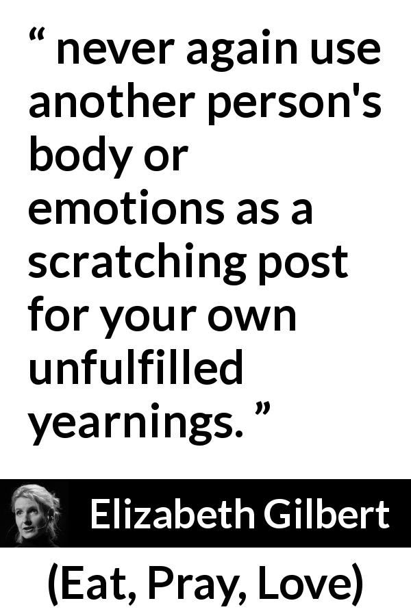 Elizabeth Gilbert quote about desire from Eat, Pray, Love - never again use another person's body or emotions as a scratching post for your own unfulfilled yearnings.