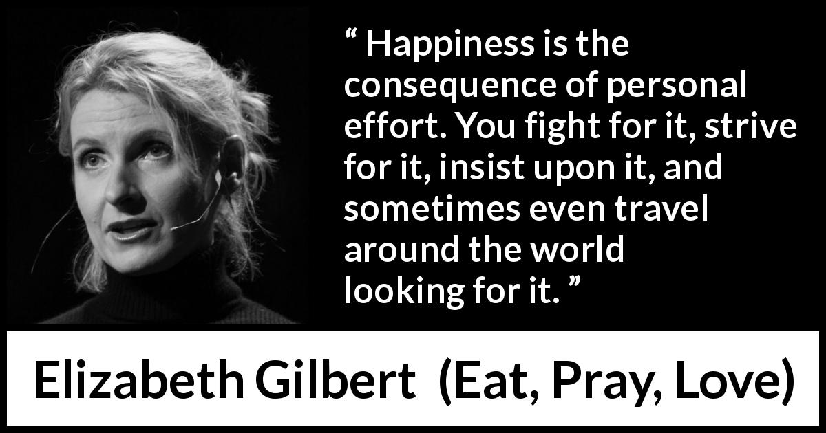 Elizabeth Gilbert quote about happiness from Eat, Pray, Love - Happiness is the consequence of personal effort. You fight for it, strive for it, insist upon it, and sometimes even travel around the world looking for it.