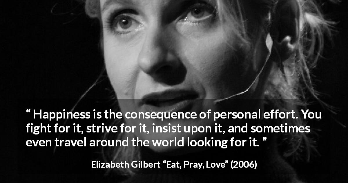 Elizabeth Gilbert quote about happiness from Eat, Pray, Love - Happiness is the consequence of personal effort. You fight for it, strive for it, insist upon it, and sometimes even travel around the world looking for it.