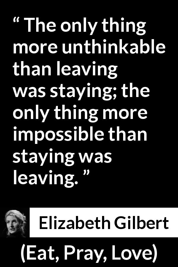 Elizabeth Gilbert quote about leaving from Eat, Pray, Love - The only thing more unthinkable than leaving was staying; the only thing more impossible than staying was leaving.