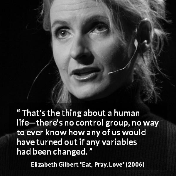 Elizabeth Gilbert quote about life from Eat, Pray, Love - That's the thing about a human life—there's no control group, no way to ever know how any of us would have turned out if any variables had been changed.
