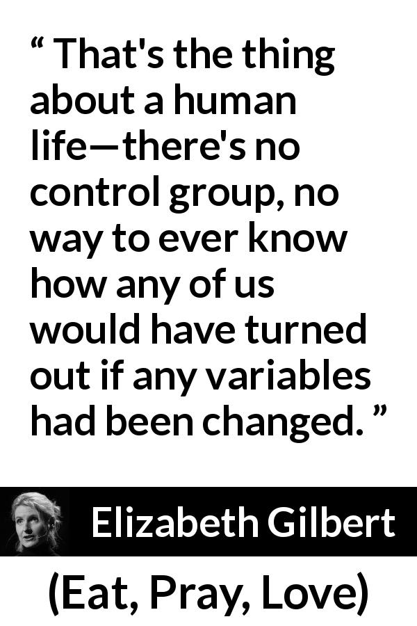 Elizabeth Gilbert quote about life from Eat, Pray, Love - That's the thing about a human life—there's no control group, no way to ever know how any of us would have turned out if any variables had been changed.