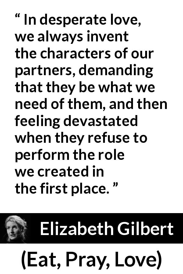 Elizabeth Gilbert quote about love from Eat, Pray, Love - In desperate love, we always invent the characters of our partners, demanding that they be what we need of them, and then feeling devastated when they refuse to perform the role we created in the first place.