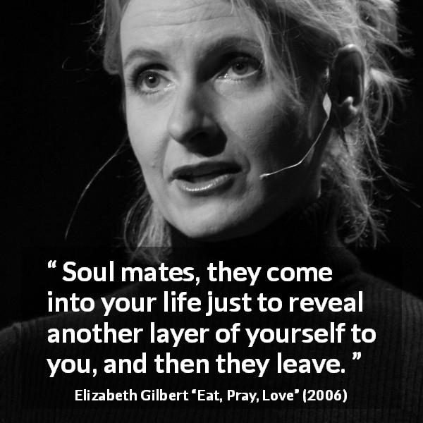 Elizabeth Gilbert quote about soulmates from Eat, Pray, Love - Soul mates, they come into your life just to reveal another layer of yourself to you, and then they leave.