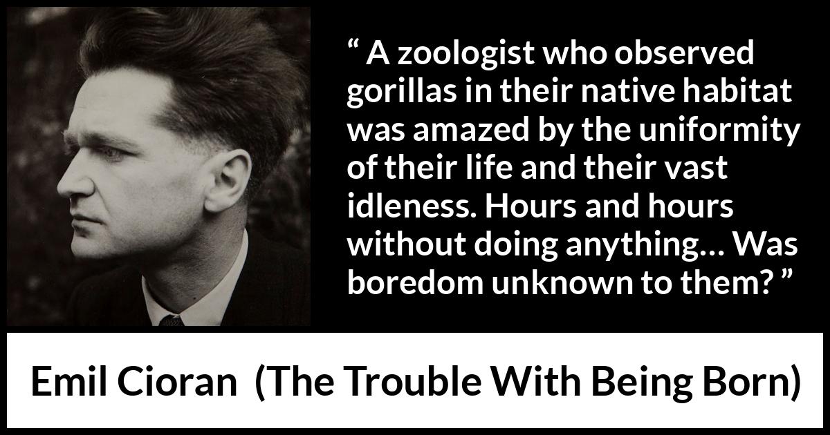 Emil Cioran quote about boredom from The Trouble With Being Born - A zoologist who observed gorillas in their native habitat was amazed by the uniformity of their life and their vast idleness. Hours and hours without doing anything… Was boredom unknown to them?