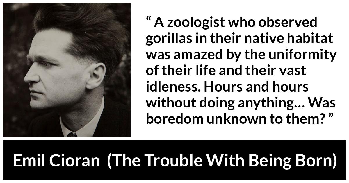 Emil Cioran quote about boredom from The Trouble With Being Born - A zoologist who observed gorillas in their native habitat was amazed by the uniformity of their life and their vast idleness. Hours and hours without doing anything… Was boredom unknown to them?