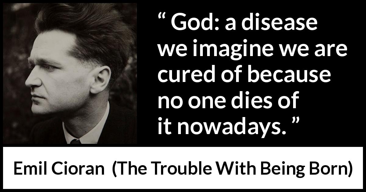 Emil Cioran quote about death from The Trouble With Being Born - God: a disease we imagine we are cured of because no one dies of it nowadays.