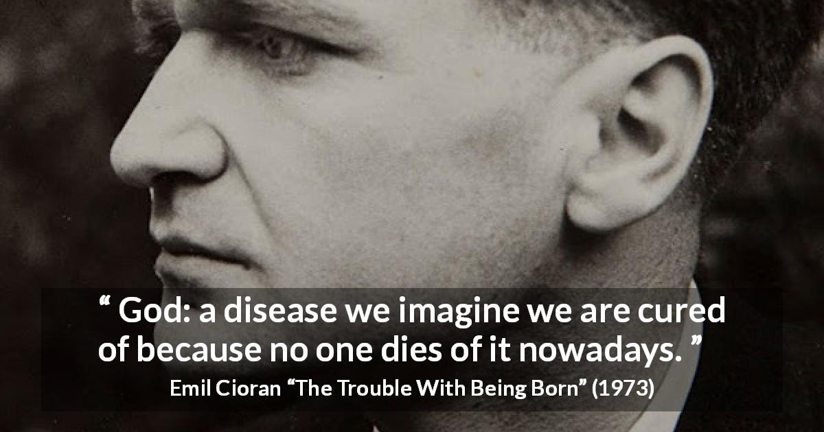 Emil Cioran quote about death from The Trouble With Being Born - God: a disease we imagine we are cured of because no one dies of it nowadays.
