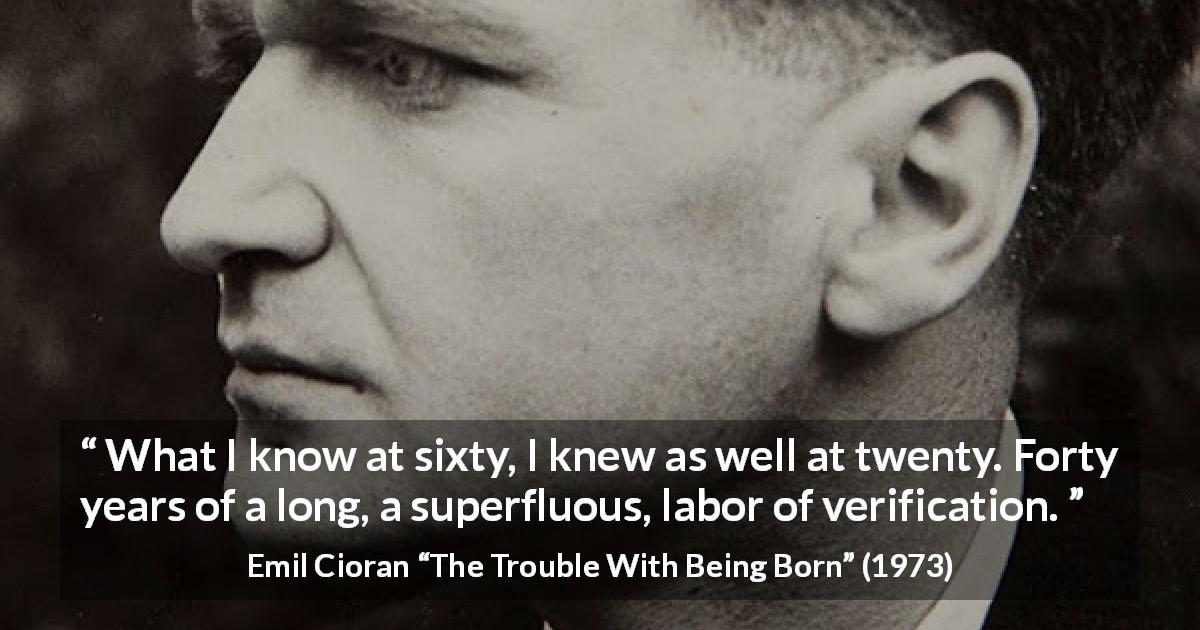 Emil Cioran quote about knowledge from The Trouble With Being Born - What I know at sixty, I knew as well at twenty. Forty years of a long, a superfluous, labor of verification.