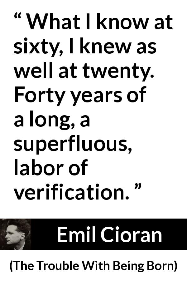 Emil Cioran quote about knowledge from The Trouble With Being Born - What I know at sixty, I knew as well at twenty. Forty years of a long, a superfluous, labor of verification.