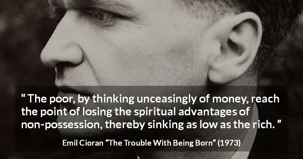 Emil Cioran quote about poverty from The Trouble With Being Born - The poor, by thinking unceasingly of money, reach the point of losing the spiritual advantages of non-possession, thereby sinking as low as the rich.
