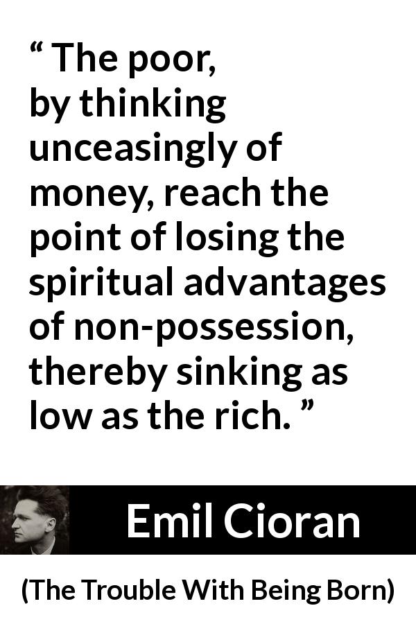 Emil Cioran quote about poverty from The Trouble With Being Born - The poor, by thinking unceasingly of money, reach the point of losing the spiritual advantages of non-possession, thereby sinking as low as the rich.