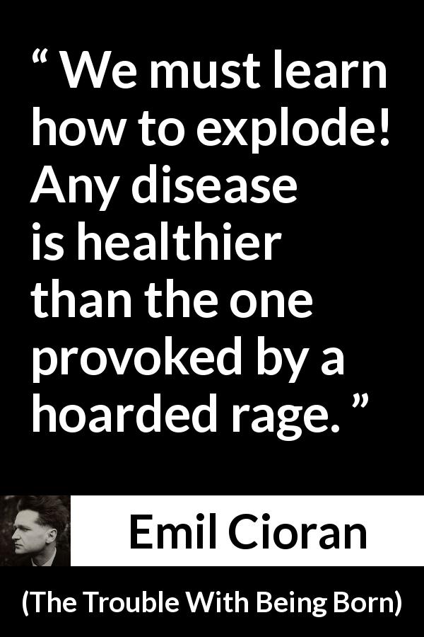 Emil Cioran quote about rage from The Trouble With Being Born - We must learn how to explode! Any disease is healthier than the one provoked by a hoarded rage.