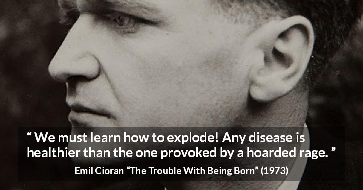 Emil Cioran quote about rage from The Trouble With Being Born - We must learn how to explode! Any disease is healthier than the one provoked by a hoarded rage.