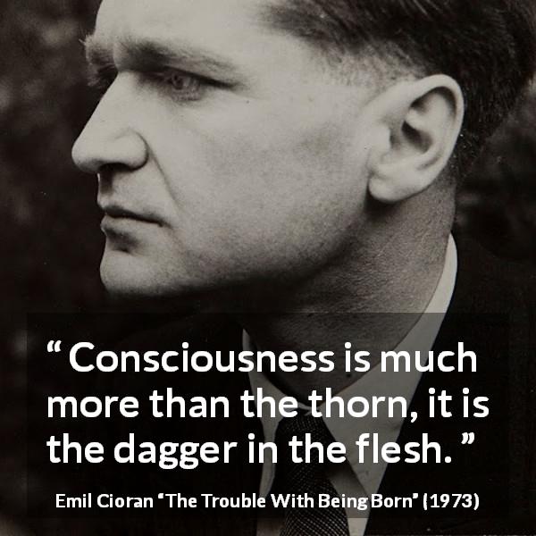 Emil Cioran quote about suffering from The Trouble With Being Born - Consciousness is much more than the thorn, it is the dagger in the flesh.