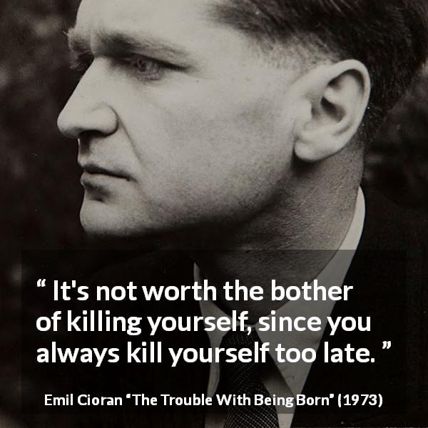 Emil Cioran quote about suicide from The Trouble With Being Born - It's not worth the bother of killing yourself, since you always kill yourself too late.