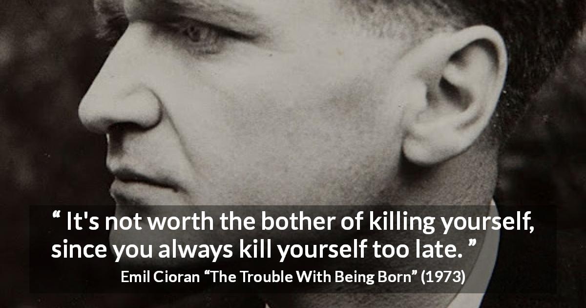 Emil Cioran quote about suicide from The Trouble With Being Born - It's not worth the bother of killing yourself, since you always kill yourself too late.