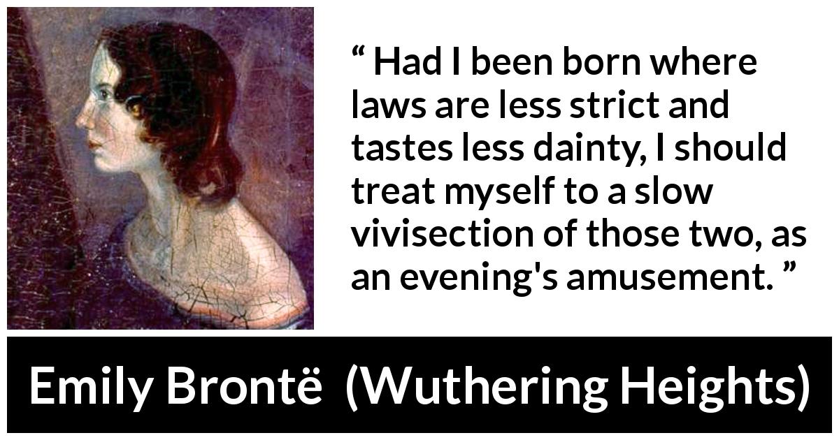 Emily Brontë quote about cruelty from Wuthering Heights - Had I been born where laws are less strict and tastes less dainty, I should treat myself to a slow vivisection of those two, as an evening's amusement.