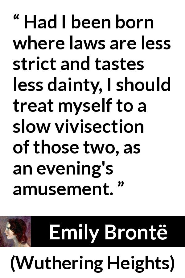 Emily Brontë quote about cruelty from Wuthering Heights - Had I been born where laws are less strict and tastes less dainty, I should treat myself to a slow vivisection of those two, as an evening's amusement.