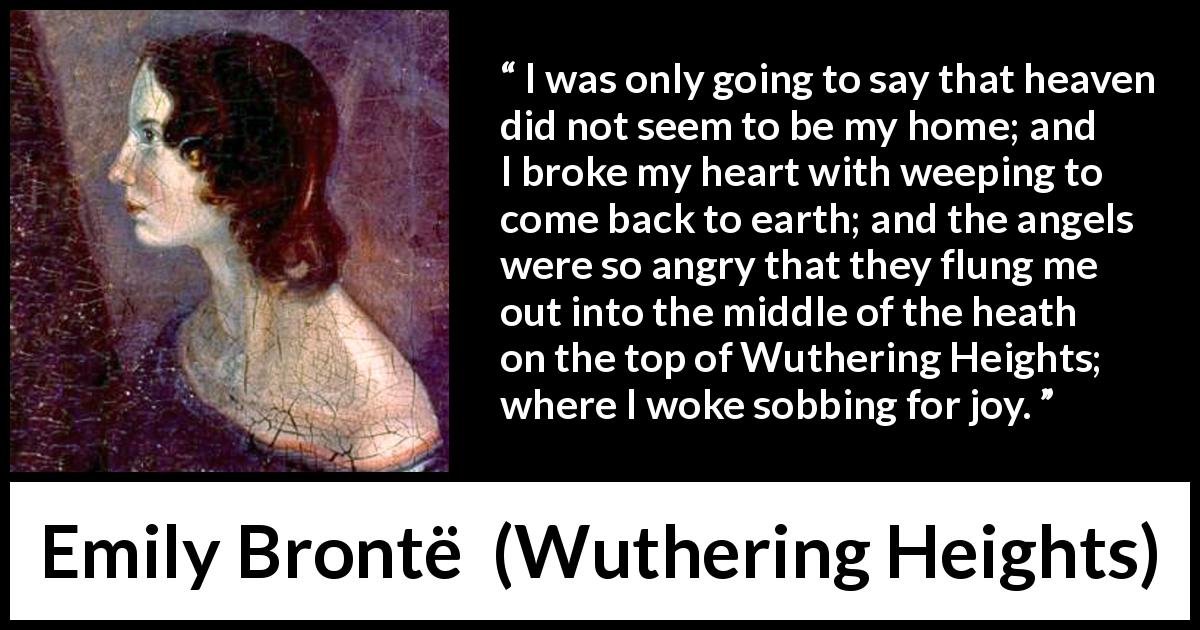 Emily Brontë quote about crying from Wuthering Heights - I was only going to say that heaven did not seem to be my home; and I broke my heart with weeping to come back to earth; and the angels were so angry that they flung me out into the middle of the heath on the top of Wuthering Heights; where I woke sobbing for joy.