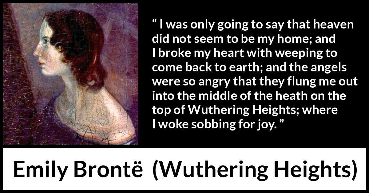 Emily Brontë quote about crying from Wuthering Heights - I was only going to say that heaven did not seem to be my home; and I broke my heart with weeping to come back to earth; and the angels were so angry that they flung me out into the middle of the heath on the top of Wuthering Heights; where I woke sobbing for joy.