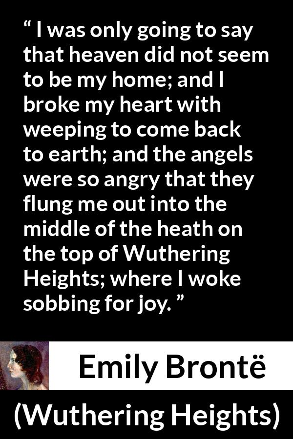 Emily Brontë quote about crying from Wuthering Heights - I was only going to say that heaven did not seem to be my home; and I broke my heart with weeping to come back to earth; and the angels were so angry that they flung me out into the middle of the heath on the top of Wuthering Heights; where I woke sobbing for joy.